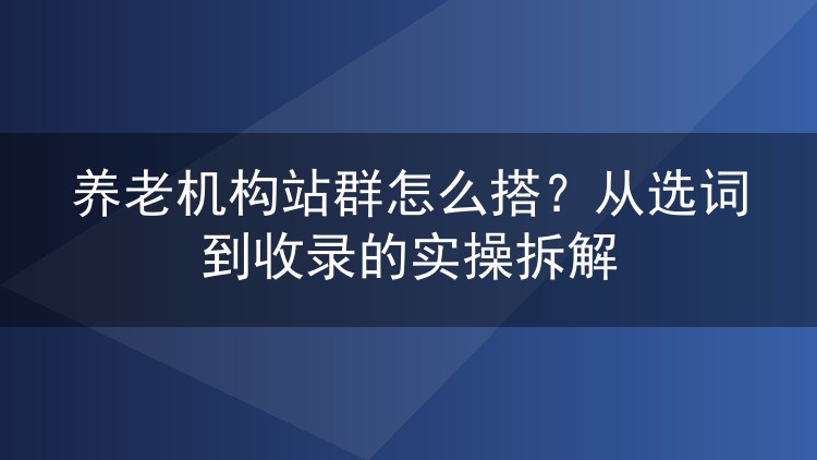 养老机构站群怎么搭？从选词到收录的实操拆解