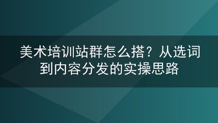 美术培训站群怎么搭?从选词到内容分发的实操思路