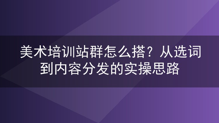 美术培训站群怎么搭?从选词到内容分发的实操思路