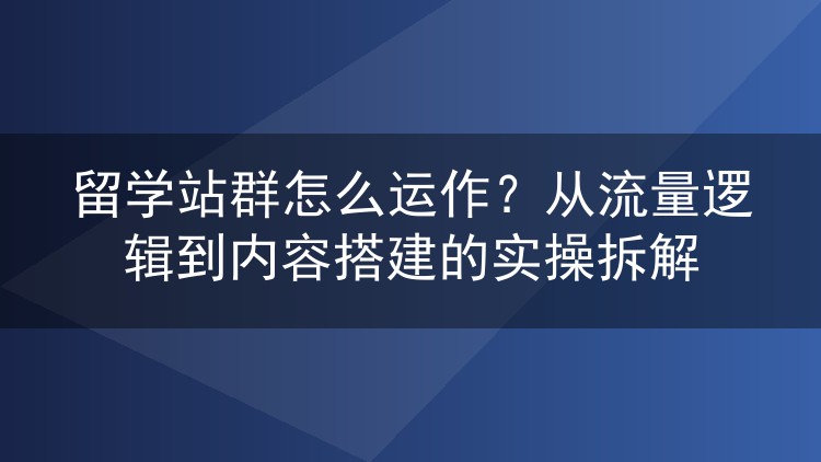 留学站群怎么运作？从流量逻辑到内容搭建的实操拆解