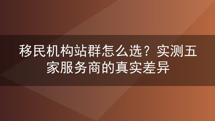 移民机构站群怎么选?实测五家服务商的真实差异