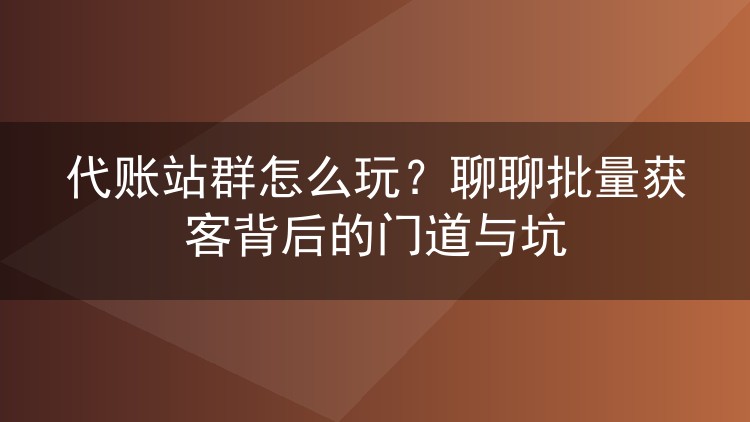 代账站群怎么玩?聊聊批量获客背后的门道与坑