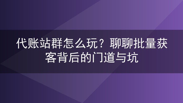 代账站群怎么玩?聊聊批量获客背后的门道与坑