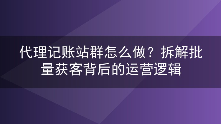 代理记账站群怎么做?拆解批量获客背后的运营逻辑