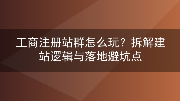 工商注册站群怎么玩？拆解建站逻辑与落地避坑点