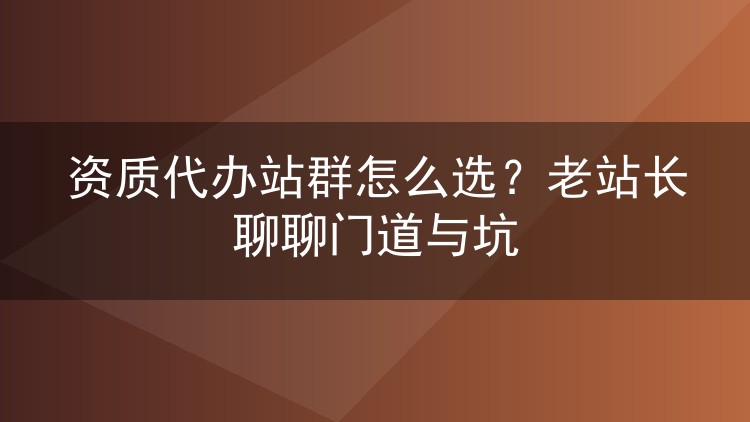 资质代办站群怎么选?老站长聊聊门道与坑