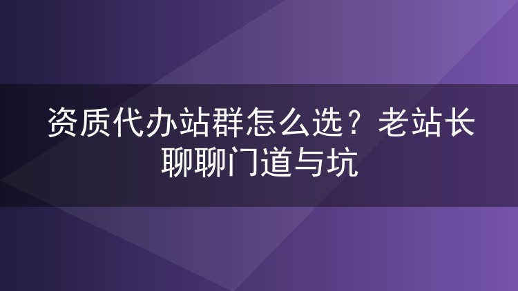 资质代办站群怎么选？老站长聊聊门道与坑