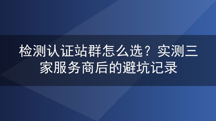 检测认证站群怎么选?实测三家服务商后的避坑记录