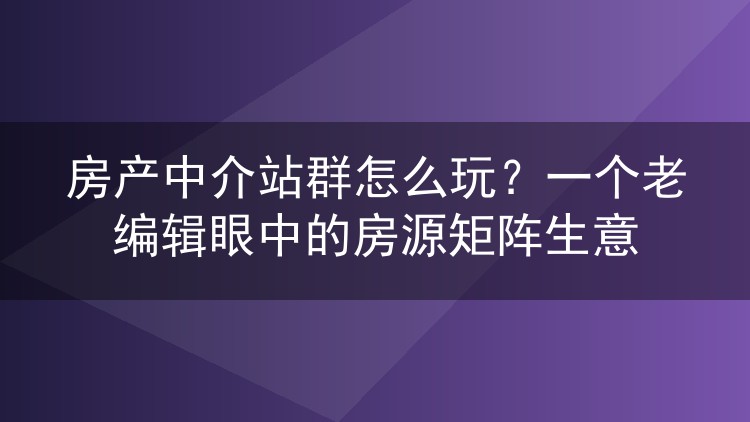 房产中介站群怎么玩？一个老编辑眼中的房源矩阵生意