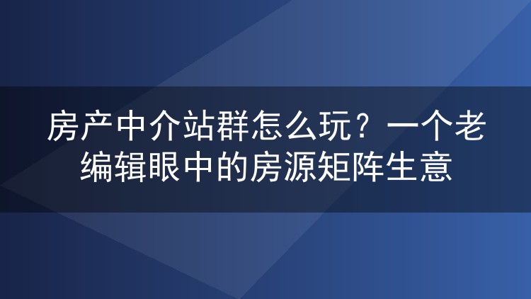 房产中介站群怎么玩？一个老编辑眼中的房源矩阵生意