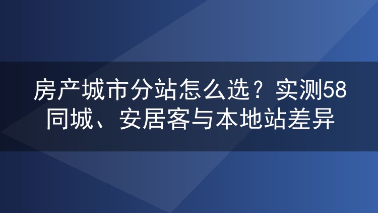 房产城市分站怎么选？实测58同城、安居客与本地站差异