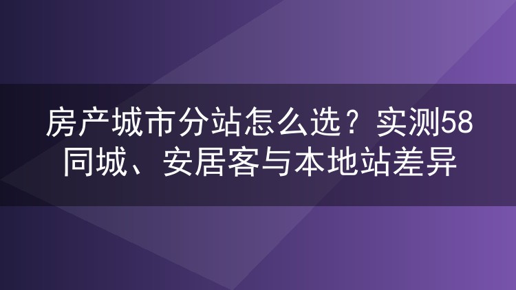 房产城市分站怎么选？实测58同城、安居客与本地站差异