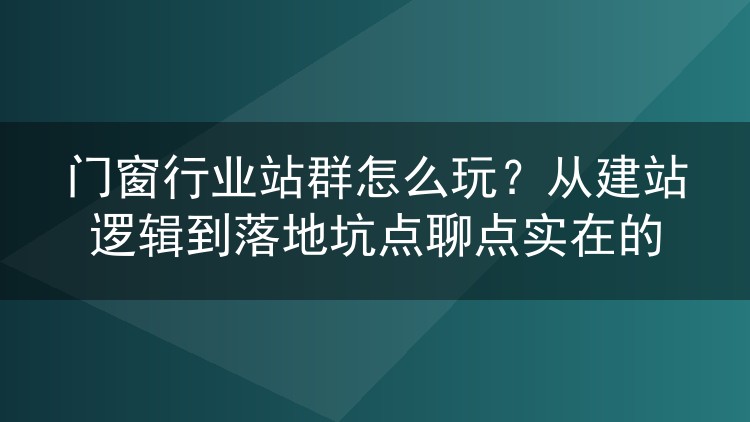 门窗行业站群怎么玩？从建站逻辑到落地坑点聊点实在的