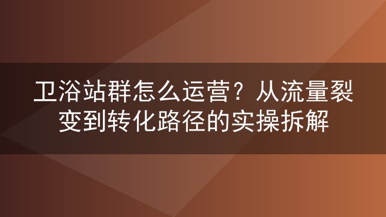 卫浴站群怎么运营？从流量裂变到转化路径的实操拆解