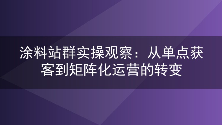 涂料站群实操观察：从单点获客到矩阵化运营的转变