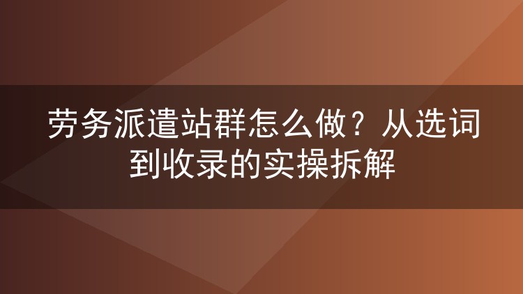 劳务派遣站群怎么做？从选词到收录的实操拆解