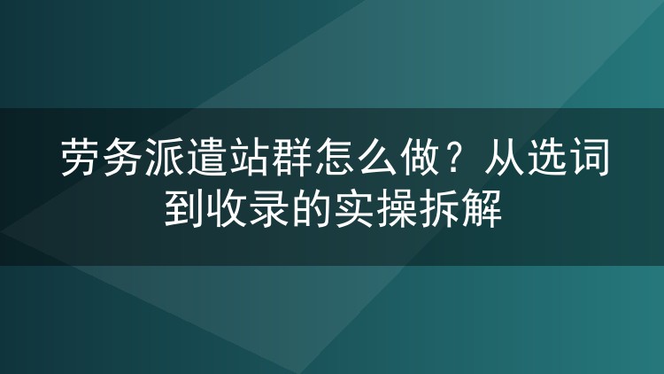 劳务派遣站群怎么做？从选词到收录的实操拆解