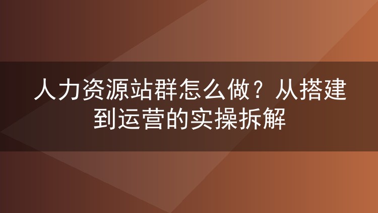 人力资源站群怎么做?从搭建到运营的实操拆解