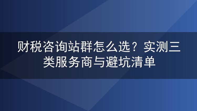 财税咨询站群怎么选？实测三类服务商与避坑清单